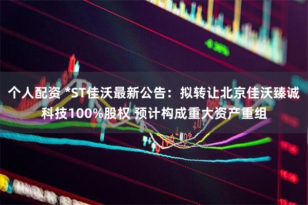 个人配资 *ST佳沃最新公告：拟转让北京佳沃臻诚科技100%股权 预计构成重大资产重组