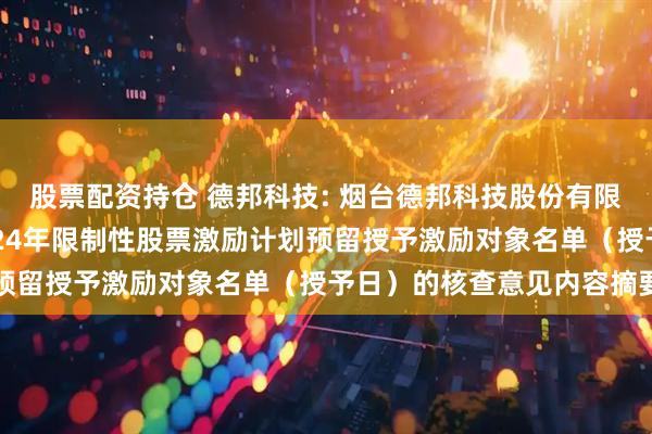 股票配资持仓 德邦科技: 烟台德邦科技股份有限公司监事会关于公司2024年限制性股票激励计划预留授予激励对象名单（授予日）的核查意见内容摘要