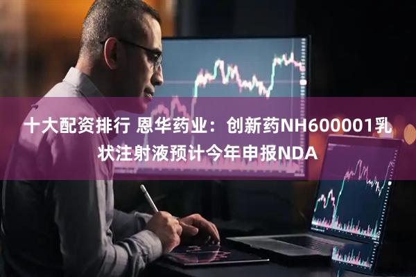 十大配资排行 恩华药业：创新药NH600001乳状注射液预计今年申报NDA