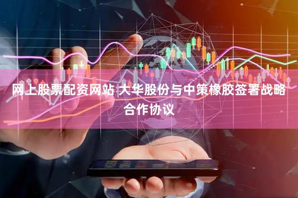 网上股票配资网站 大华股份与中策橡胶签署战略合作协议