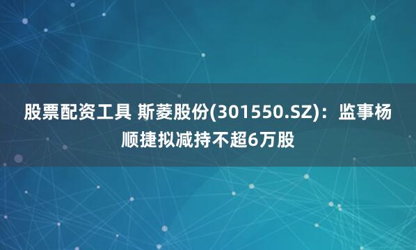 股票配资工具 斯菱股份(301550.SZ)：监事杨顺捷拟减持不超6万股