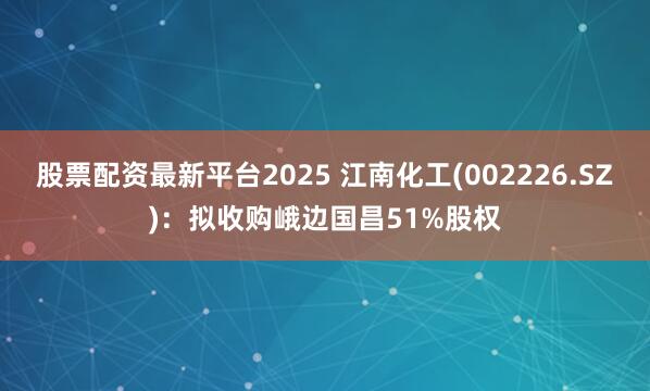 股票配资最新平台2025 江南化工(002226.SZ)：拟收购峨边国昌51%股权