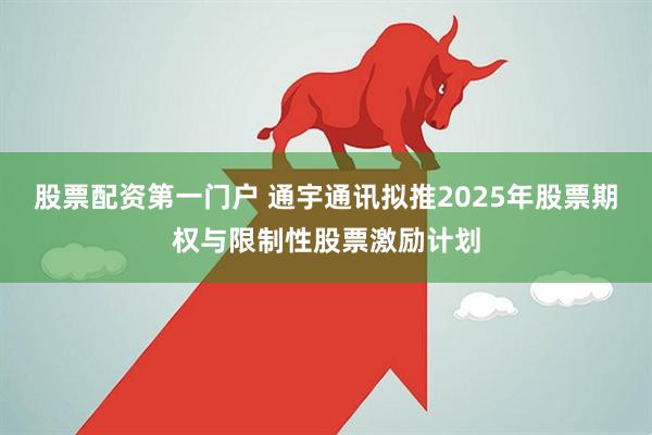 股票配资第一门户 通宇通讯拟推2025年股票期权与限制性股票激励计划