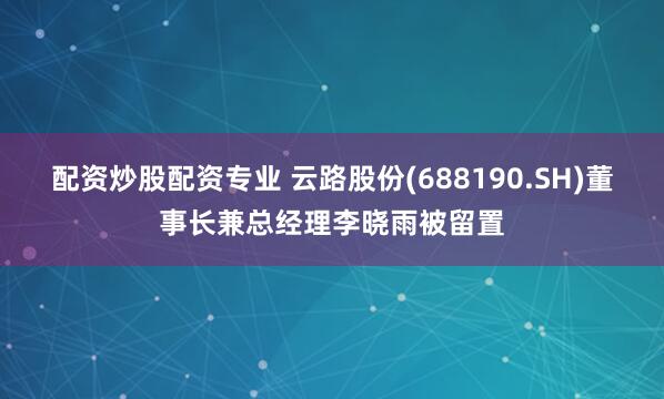 配资炒股配资专业 云路股份(688190.SH)董事长兼总经理李晓雨被留置