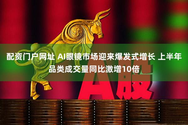 配资门户网址 AI眼镜市场迎来爆发式增长 上半年品类成交量同比激增10倍