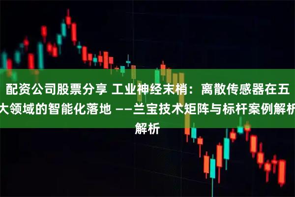 配资公司股票分享 工业神经末梢：离散传感器在五大领域的智能化落地 ——兰宝技术矩阵与标杆案例解析