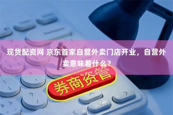 现货配资网 京东首家自营外卖门店开业，自营外卖意味着什么？