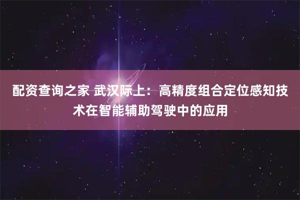 配资查询之家 武汉际上：高精度组合定位感知技术在智能辅助驾驶中的应用
