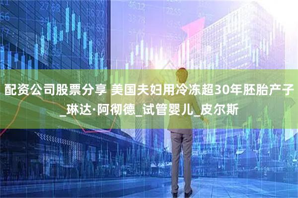 配资公司股票分享 美国夫妇用冷冻超30年胚胎产子_琳达·阿彻德_试管婴儿_皮尔斯