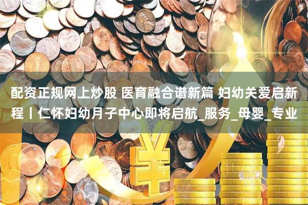 配资正规网上炒股 医育融合谱新篇 妇幼关爱启新程丨仁怀妇幼月子中心即将启航_服务_母婴_专业
