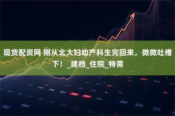 现货配资网 刚从北大妇幼产科生完回来，微微吐槽下！_建档_住院_特需