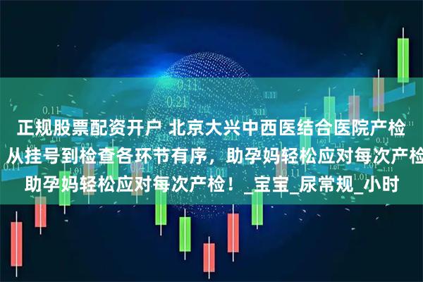 正规股票配资开户 北京大兴中西医结合医院产检流程清、关键项目明，从挂号到检查各环节有序，助孕妈轻松应对每次产检！_宝宝_尿常规_小时