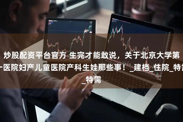 炒股配资平台官方 生完才能敢说，关于北京大学第一医院妇产儿童医院产科生娃那些事！_建档_住院_特需