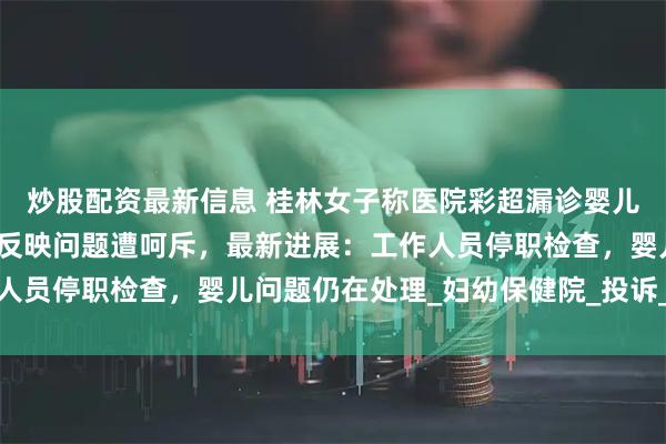 炒股配资最新信息 桂林女子称医院彩超漏诊婴儿唇腭裂，到卫生健康委反映问题遭呵斥，最新进展：工作人员停职检查，婴儿问题仍在处理_妇幼保健院_投诉_胡女士