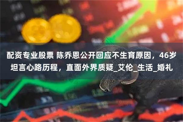 配资专业股票 陈乔恩公开回应不生育原因，46岁坦言心路历程，直面外界质疑_艾伦_生活_婚礼