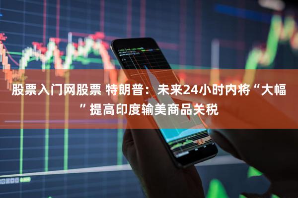 股票入门网股票 特朗普：未来24小时内将“大幅”提高印度输美商品关税