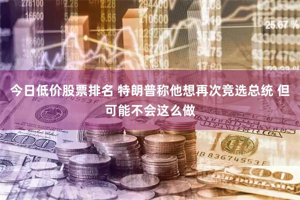 今日低价股票排名 特朗普称他想再次竞选总统 但可能不会这么做