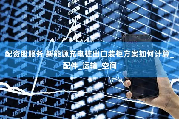 配资股服务 新能源充电桩出口装柜方案如何计算_配件_运输_空间