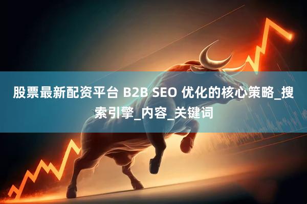 股票最新配资平台 B2B SEO 优化的核心策略_搜索引擎_内容_关键词